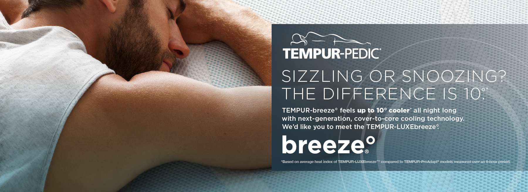 0723_ TempurBreeze-Evergreen-Remarketing-WEBBANNERS11 Tempur-Pedic Sizzling or snoozing? The difference is 10 degrees. Tempur-breeze feels up to 10 degrees cooler* all night long with next-generation, cover-to-core cooling technology. We’d like you to meet the Tempur-Luxebreeze. *Based on average heat index of Tempur-Luxebreeze compared to Tempur-ProAdapt models measured over an 8-hour period.