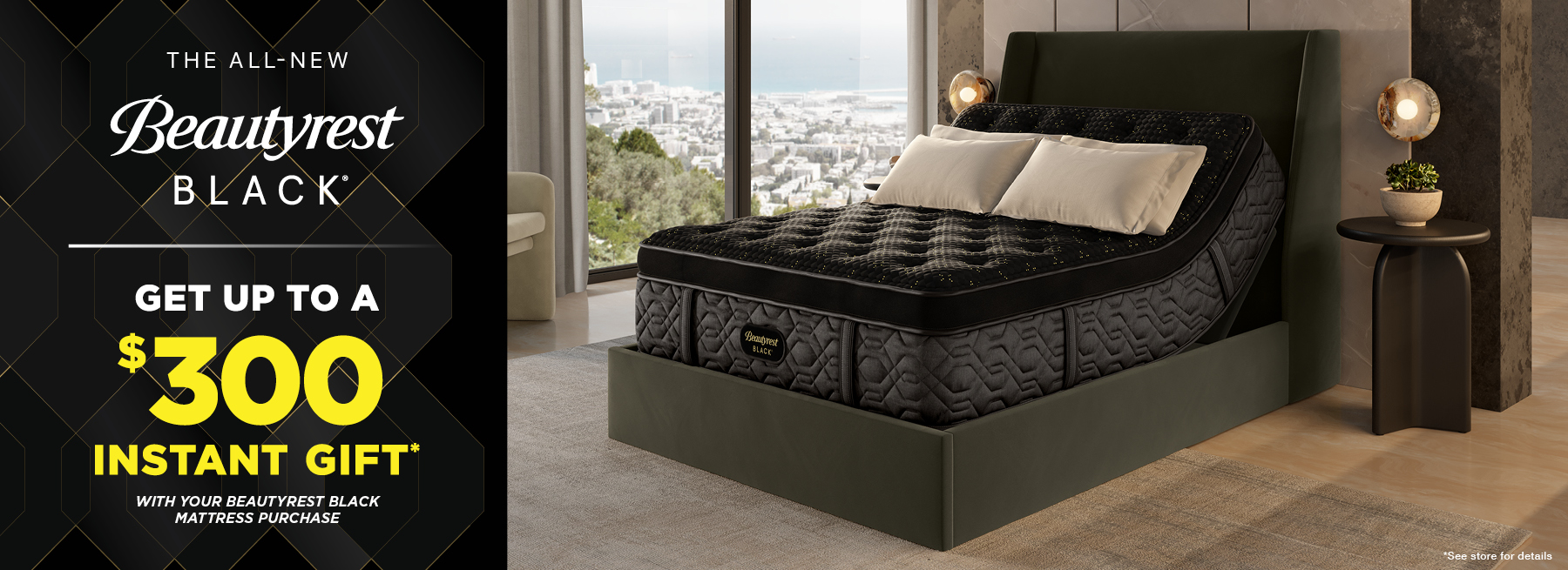 Beautyrest Black Get up to a $300 Instant Gift with your Beautyrest Black mattress purchase. See store for details.